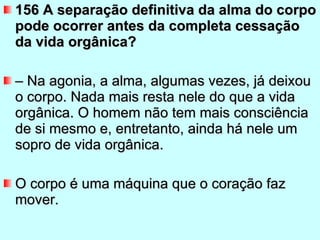 156 A separação definitiva da alma do corpo pode ocorrer antes da completa cessação da vida orgânica?  –  Na agonia, a alma, algumas vezes, já deixou o corpo. Nada mais resta nele do que a vida orgânica. O homem não tem mais consciência de si mesmo e, entretanto, ainda há nele um sopro de vida orgânica.  O corpo é uma máquina que o coração faz mover.  