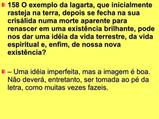 158 O exemplo da lagarta, que inicialmente rasteja na terra, depois se fecha na sua crisálida numa morte aparente para renascer em uma existência brilhante, pode nos dar uma idéia da vida terrestre, da vida espiritual e, enfim, de nossa nova existência?  –  Uma idéia imperfeita, mas a imagem é boa. Não deverá, entretanto, ser tomada ao pé da letra, como muitas vezes fazeis. 