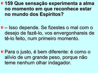 159 Que sensação experimenta a alma no momento em que reconhece estar no mundo dos Espíritos?  –  Isso depende. Se fizestes o mal com o desejo de fazê-lo, vos envergonhareis de tê-lo feito, num primeiro momento.  Para o justo, é bem diferente: é como o alívio de um grande peso, porque não teme nenhum olhar indagador. 
