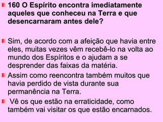 160 O Espírito encontra imediatamente aqueles que conheceu na Terra e que desencarnaram antes dele?  Sim, de acordo com a afeição que havia entre eles, muitas vezes vêm recebê-lo na volta ao mundo dos Espíritos e o ajudam a se desprender das faixas da matéria. Assim como reencontra também muitos que havia perdido de vista durante sua permanência na Terra. Vê os que estão na erraticidade, como também vai visitar os que estão encarnados. 