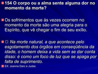 154 O corpo ou a alma sente alguma dor no momento da morte?  Os sofrimentos que às vezes ocorrem no momento da morte são uma alegria para o Espírito, que vê chegar o fim de seu exílio. ☼   Na morte natural, a que acontece pelo esgotamento dos órgãos em conseqüência da idade, o homem deixa a vida sem se dar conta disso: é como um foco de luz que se apaga por falta de suprimento.   EX: Joanna Darc e Judas 