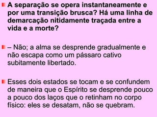 A separação se opera instantaneamente e por uma transição brusca? Há uma linha de demarcação nitidamente traçada entre a vida e a morte?  –  Não; a alma se desprende gradualmente e não escapa como um pássaro cativo subitamente libertado.  Esses dois estados se tocam e se confundem de maneira que o Espírito se desprende pouco a pouco dos laços que o retinham no corpo físico: eles se desatam, não se quebram. 