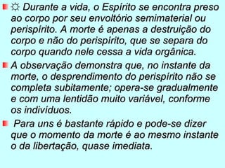 ☼   Durante a vida, o Espírito se encontra preso ao corpo por seu envoltório semimaterial ou perispírito. A morte é apenas a destruição do corpo e não do perispírito, que se separa do corpo quando nele cessa a vida orgânica.  A observação demonstra que, no instante da morte, o desprendimento do perispírito não se completa subitamente; opera-se gradualmente e com uma lentidão muito variável, conforme os indivíduos. Para uns é bastante rápido e pode-se dizer que o momento da morte é ao mesmo instante o da libertação, quase imediata.   
