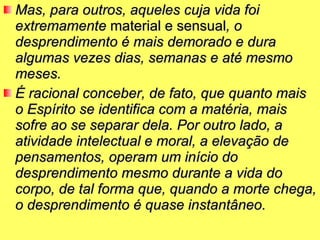 Mas, para outros, aqueles cuja vida foi extremamente  material e sensual , o desprendimento é mais demorado e dura algumas vezes dias, semanas e até mesmo meses.  É racional conceber, de fato, que quanto mais o Espírito se identifica com a matéria, mais sofre ao se separar dela. Por outro lado, a atividade intelectual e moral, a elevação de pensamentos, operam um início do desprendimento mesmo durante a vida do corpo, de tal forma que, quando a morte chega, o desprendimento é quase instantâneo.   