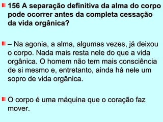 156 A separação definitiva da alma do corpo
pode ocorrer antes da completa cessação
da vida orgânica?

– Na agonia, a alma, algumas vezes, já deixou
o corpo. Nada mais resta nele do que a vida
orgânica. O homem não tem mais consciência
de si mesmo e, entretanto, ainda há nele um
sopro de vida orgânica.

O corpo é uma máquina que o coração faz
mover.
 