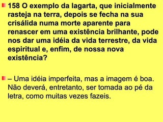 158 O exemplo da lagarta, que inicialmente
rasteja na terra, depois se fecha na sua
crisálida numa morte aparente para
renascer em uma existência brilhante, pode
nos dar uma idéia da vida terrestre, da vida
espiritual e, enfim, de nossa nova
existência?

– Uma idéia imperfeita, mas a imagem é boa.
Não deverá, entretanto, ser tomada ao pé da
letra, como muitas vezes fazeis.
 