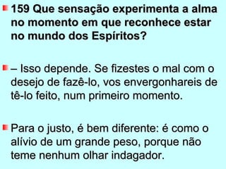 159 Que sensação experimenta a alma
no momento em que reconhece estar
no mundo dos Espíritos?

– Isso depende. Se fizestes o mal com o
desejo de fazê-lo, vos envergonhareis de
tê-lo feito, num primeiro momento.

Para o justo, é bem diferente: é como o
alívio de um grande peso, porque não
teme nenhum olhar indagador.
 