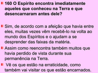 160 O Espírito encontra imediatamente
aqueles que conheceu na Terra e que
desencarnaram antes dele?

Sim, de acordo com a afeição que havia entre
eles, muitas vezes vêm recebê-lo na volta ao
mundo dos Espíritos e o ajudam a se
desprender das faixas da matéria.
Assim como reencontra também muitos que
havia perdido de vista durante sua
permanência na Terra.
 Vê os que estão na erraticidade, como
também vai visitar os que estão encarnados.
 