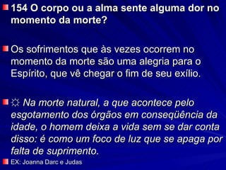 154 O corpo ou a alma sente alguma dor no
momento da morte?

Os sofrimentos que às vezes ocorrem no
momento da morte são uma alegria para o
Espírito, que vê chegar o fim de seu exílio.

☼ Na morte natural, a que acontece pelo
esgotamento dos órgãos em conseqüência da
idade, o homem deixa a vida sem se dar conta
disso: é como um foco de luz que se apaga por
falta de suprimento.
EX: Joanna Darc e Judas
 