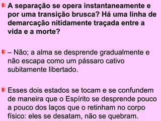 A separação se opera instantaneamente e
por uma transição brusca? Há uma linha de
demarcação nitidamente traçada entre a
vida e a morte?

– Não; a alma se desprende gradualmente e
não escapa como um pássaro cativo
subitamente libertado.

Esses dois estados se tocam e se confundem
de maneira que o Espírito se desprende pouco
a pouco dos laços que o retinham no corpo
físico: eles se desatam, não se quebram.
 