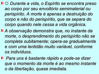 ☼ Durante a vida, o Espírito se encontra preso
ao corpo por seu envoltório semimaterial ou
perispírito. A morte é apenas a destruição do
corpo e não do perispírito, que se separa do
corpo quando nele cessa a vida orgânica.
A observação demonstra que, no instante da
morte, o desprendimento do perispírito não se
completa subitamente; opera-se gradualmente
e com uma lentidão muito variável, conforme
os indivíduos.
 Para uns é bastante rápido e pode-se dizer
que o momento da morte é ao mesmo instante
o da libertação, quase imediata.
 