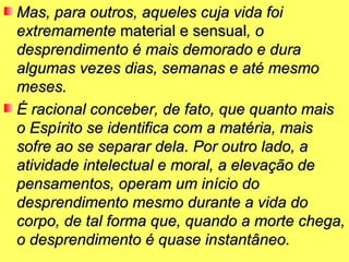Mas, para outros, aqueles cuja vida foi
extremamente material e sensual, o
desprendimento é mais demorado e dura
algumas vezes dias, semanas e até mesmo
meses.
É racional conceber, de fato, que quanto mais
o Espírito se identifica com a matéria, mais
sofre ao se separar dela. Por outro lado, a
atividade intelectual e moral, a elevação de
pensamentos, operam um início do
desprendimento mesmo durante a vida do
corpo, de tal forma que, quando a morte chega,
o desprendimento é quase instantâneo.
 