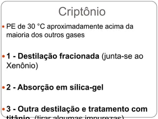 Criptônio
 PE de 30 °C aproximadamente acima da
 maioria dos outros gases


 1 - Destilação fracionada (junta-se ao
 Xenônio)

 2 - Absorção em sílica-gel


 3 - Outra destilação e tratamento com
 