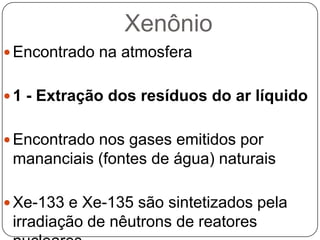 Xenônio
 Encontrado na atmosfera


 1 - Extração dos resíduos do ar líquido


 Encontrado nos gases emitidos por
 mananciais (fontes de água) naturais

 Xe-133 e Xe-135 são sintetizados pela
 irradiação de nêutrons de reatores
 