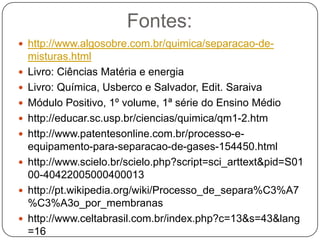 Fontes:
 http://www.algosobre.com.br/quimica/separacao-de-
    misturas.html
   Livro: Ciências Matéria e energia
   Livro: Química, Usberco e Salvador, Edit. Saraiva
   Módulo Positivo, 1º volume, 1ª série do Ensino Médio
   http://educar.sc.usp.br/ciencias/quimica/qm1-2.htm
   http://www.patentesonline.com.br/processo-e-
    equipamento-para-separacao-de-gases-154450.html
   http://www.scielo.br/scielo.php?script=sci_arttext&pid=S01
    00-40422005000400013
   http://pt.wikipedia.org/wiki/Processo_de_separa%C3%A7
    %C3%A3o_por_membranas
   http://www.celtabrasil.com.br/index.php?c=13&s=43&lang
    =16
 