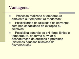Vantagens: Processo realizado à temperatura ambiente ou temperatura moderada;  Possibilidade de utilização de solventes com boa capacidade de extração ou seletivos;  Possibilita controle de pH, força iônica e temperatura, de forma a evitar a desnaturação de enzimas e proteínas (sistemas aquosos bifásicos de biomoléculas);  