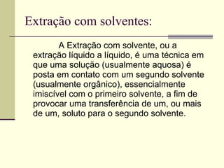 Extração com solventes: A Extração   com   solvente, ou a extração líquido a líquido, é uma técnica em que uma solução (usualmente aquosa) é posta em contato com um segundo solvente (usualmente orgânico), essencialmente imiscível com o primeiro solvente, a fim de provocar uma transferência de um, ou mais de um, soluto para o segundo solvente.  