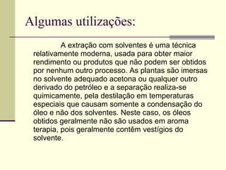 Algumas utilizações: A extração com solventes é uma técnica relativamente moderna, usada para obter maior rendimento ou produtos que não podem ser obtidos por nenhum outro processo. As plantas são imersas no solvente adequado acetona ou qualquer outro derivado do petróleo e a separação realiza-se quimicamente, pela destilação em temperaturas especiais que causam somente a condensação do óleo e não dos solventes. Neste caso, os óleos obtidos geralmente não são usados em aroma terapia, pois geralmente contêm vestígios do solvente.  
