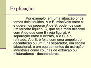 Explicação: Por exemplo, em uma situação onde temos dois líquidos, A e B, miscíveis entre si, e queremos separar A de B, podemos usar um terceiro líquido, C, que seja mais miscível com A do que com B (veja figura). A separação entre o extrato, A e C, e o refinado, A e B, é feita com uma ampola de decantação ou um funil separador, em escala laboratorial, e em equipamentos de extração industriais como colunas de extração ou misturadores - decantadores.  