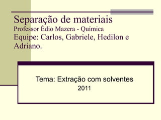Separação  de  materiais Professor Édio Mazera - Química Equipe: Carlos, Gabriele, Hedilon e Adriano. Tema: Extração com solventes 2011 