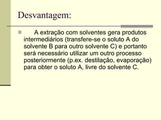 Desvantagem: A extração com solventes gera produtos intermediários (transfere-se o soluto A do solvente B para outro solvente C) e portanto será necessário utilizar um outro processo posteriormente (p.ex. destilação, evaporação) para obter o soluto A, livre do solvente C.  