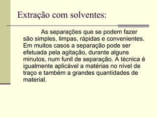 Extração com solventes: As separações que se podem fazer são simples, limpas, rápidas e convenientes. Em muitos casos a separação pode ser efetuada pela agitação, durante alguns minutos, num funil de separação. A técnica é igualmente aplicável a matérias no nível de traço e também a grandes quantidades de material.  