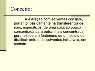 Conceito: A extração com solventes consiste, portanto, basicamente na transferência de íons, específicos, de uma solução pouco concentrada para outra, mais concentrada, por meio de um fenômeno de um soluto de distribuir entre dois solventes imiscíveis, em contato.  