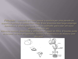 Filtração:– consiste em fazer passar a mistura por uma parede ou superfície porosa. O sólido fica retido. Esse processo tem largo emprego doméstico; é usado para coar café ou coalhada, para coar um suco através do pano, etc.Filtração comum, mostrando a utilização do papel de filtro. O bastão junto ao béquer, na mão do operador, facilita a transferência da mistura sem derrame.