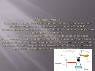 Filtração a vácuoSubstituindo-se o funil de Buchner por um cadinho de porcelana com fundo perfurado temos a filtração com cadinho de Gooch. É portanto, efetuada com sucção e o meio filtrante é polpa de papel de filtro quantitativo ou amianto.Para a confecção do meio filtrante de amianto ou polpa de papel filtro, deve-se colocar o cadinho na alonga e adicionar com muito cuidado o amianto misturado com água (ou polpa de papel filtro com água). Bate-se levemente com a bagueta é deixa-se escorrer toda a água através de sucção. O meio filtrante não deve ser muito espesso.
