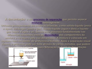 A decantação: é um processo de separação que permite separar misturas heterogêneas.Utilizada principalmente em misturas bifásicas, como sólido-líquido (areia e água), sólido-gás (poeira-gás), líquido-líquido (água e óleo) e líquido-gás (vapor d’água e ar). Sendo esse processo fundamentado nas diferenças existentes entre as densidadesdos componentes da mistura, e na espera pela sua decantação. A mistura é colocada em repouso num recipiente, de preferência fechado. Após a separação visual (fases), o processo pode ser feito através de vários métodos, que podem mudar o nome Decantação para Sifonação ou Funil de Decantação.