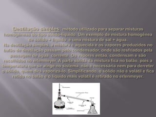 Destilação simples: método utilizado para separar misturas homogêneas do tipo sólido-líquido. Um exemplo de mistura homogênea de sólido + líquido  é uma mistura de sal + água. Na destilação simples, a mistura é aquecida e os vapores produzidos no balão de destilação passam pelo condensador, onde são resfriados pela passagem de água  corrente. Os vapores então, condensam e são recolhidos no erlenmeyer. A parte sólida da mistura fica no balão, pois a temperatura que se atnge no sistema  não é necessária nem para derreter o sólido, quem dirá vaporizá-lo. Simplificando, o sólido não é volátil e fica retido no balão e o líquido mais volátil é retirado no erlenmeyer. 