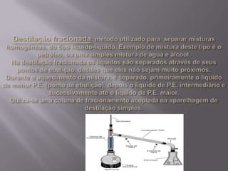 Destilação fracionada: método utilizado para  separar misturas homogêneas, do tipo líquido-líquido. Exemplo de mistura deste tipo é o petróleo, ou uma simples mistura de água e álcool.Na destilação fracionada os líquidos são separados através de seus pontos de ebulição, desdes que eles não sejam muito próximos. Durante o aquecimento da mistura, é separado, primeiramente o líquido de menor P.E. (ponto de ebulição), depois o líquido de P.E. intermediário e sucessivamente até o líquido de P.E. maior.Utiliza-se uma coluna de fracionamento acoplada na aparelhagem de destilação simples. 