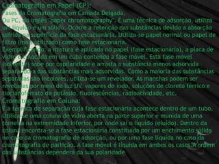 Cromatografia em Papel (CP):Fases da Cromatografia em Camada Delgada.Ou PC, do inglês "paperchromatography". É uma técnica de adsorção, utiliza um líquido e um sólido. Ocorre a retenção das substâncias devido a absorção sofrida na superfície da fase estacionária. Utiliza-se papel normal ou papel de filtro (mais utilizado) como fase estacionária.Exemplificando: a mistura é aplicada no papel (fase estacionária), a placa de vidro é colocada em um cuba contendo a fase móvel. Esta fase móvel (solvente) sobe por capilaridade e arrasta a substância menos adsorvida separando-a das substâncias mais adsorvidas. Como a maioria das substâncias separadas são incolores, utiliza-se um revelador. As manchas podem ser reveladas por meio de luz UV, vapores de iodo, soluções de cloreto férrico e tiocianoferrato de potássio, fluorescências, radioatividade, etc.Cromatografia em Coluna:É a técnica de separação cuja fase estacionária acontece dentro de um tubo. Utiliza-se uma coluna de vidro aberta na parte superior e munida de uma torneira na extremidade inferior, por onde sai o líquido (eluído). Dentro da coluna encontra-se a fase estacionária constituída por um enchimento sólido no caso da cromatografia de adsorção, ou por uma fase líquida no caso da cromatografia de partição. A fase móvel é líquida em ambos os casos.A ordem das substâncias dependerá da sua polaridade