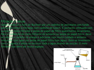 Filtração a vácuoSubstituindo-se o funil de Buchner por um cadinho de porcelana com fundo perfurado temos a filtração com cadinho de Gooch. É portanto, efetuada com sucção e o meio filtrante é polpa de papel de filtro quantitativo ou amianto.Para a confecção do meio filtrante de amianto ou polpa de papel filtro, deve-se colocar o cadinho na alonga e adicionar com muito cuidado o amianto misturado com água (ou polpa de papel filtro com água). Bate-se levemente com a bagueta é deixa-se escorrer toda a água através de sucção. O meio filtrante não deve ser muito espesso.