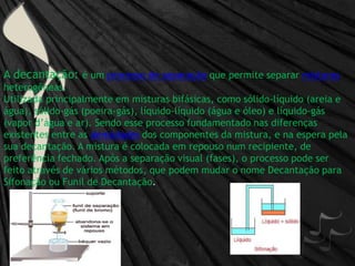 A decantação: é um processo de separação que permite separar misturas heterogêneas.Utilizada principalmente em misturas bifásicas, como sólido-líquido (areia e água), sólido-gás (poeira-gás), líquido-líquido (água e óleo) e líquido-gás (vapor d’água e ar). Sendo esse processo fundamentado nas diferenças existentes entre as densidadesdos componentes da mistura, e na espera pela sua decantação. A mistura é colocada em repouso num recipiente, de preferência fechado. Após a separação visual (fases), o processo pode ser feito através de vários métodos, que podem mudar o nome Decantação para Sifonação ou Funil de Decantação.