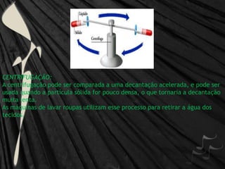 CENTRIFUGAÇÃO:A centrifugação pode ser comparada a uma decantação acelerada, e pode ser usada quando a partícula sólida for pouco densa, o que tornaria a decantação muita lenta. As máquinas de lavar roupas utilizam esse processo para retirar a água dos tecidos. 