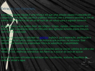 Extração com Solventes:A extração líquido-líquido é uma técnica em que uma solução aquosa é colocada em contato com um segundo solvente orgânico imiscível com o primeiro solvente, a fim de colocar a transferência de um ou de mais de um soluto para o segundo solvente.As separações que se podem fazer são simples, limpas, rápidas, convenientes, em muitos casos a separação pode ser efetuada pela agitação durante alguns minutos, num funil de separação.Esse tipo de extração é utilizado na química orgânica, para separação, purificação e concentração de certas substâncias de misturas que ocorrem na natureza. Esse método está baseado na propriedade física da substância: a solubilidade.Pode-se usar o método da extração com solventes para se extrair cafeína do café e das folhas de chá, essências aromáticas das flores ou o açúcar da cana de açúcar.Os solventes mais utilizados na extração são: clorofórmio, acetona, dissulfeto de carbono, álcool e água. 