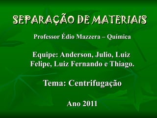 SEPARAÇÃO DE MATERIAIS Professor Édio Mazzera – Química Equipe: Anderson, Julio, Luiz  Felipe, Luiz Fernando e Thiago. Tema: Centrifugação Ano 2011 