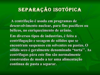 A centrifução é usada em programas de desenvolvimento nuclear, para fins pacíficos ou bélicos, no enriquecimento de urânio. Em diversos tipos de industrias, é feita a centrifugação e secagem de sólidos que se encontram suspensos em solventes ou pastas. O sólido seco é geralmente denominado “torta’’. As centrifugas pára este fim são normalmente construídas de modo a ter uma alimentação continua de pasta a separar. Separação Isotópica 