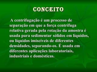 CONCEITO A centrifugação é um processo de separação em que a força   centrífuga   relativa gerada pela rotação da amostra é usada para sedimentar sólidos em líquidos, ou líquidos imiscíveis de diferentes densidades, separando-os. É usada em diferentes aplicações laboratoriais, industriais e domésticas.   