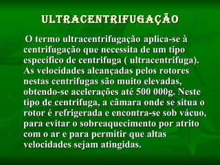 Ultracentrifugação O termo ultracentrifugação   aplica-se à centrifugação que necessita de um tipo específico de centrifuga ( ultracentrifuga). As velocidades alcançadas pelos rotores nestas centrifugas são muito elevadas, obtendo-se acelerações até 500 000g. Neste tipo de centrifuga, a câmara onde se situa o rotor é refrigerada e encontra-se sob vácuo, para evitar o sobreaquecimento por atrito com o ar e para permitir que altas velocidades sejam atingidas.   