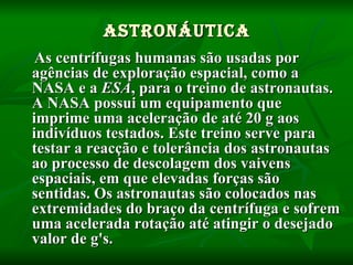 Astronáutica As centrífugas humanas são usadas por agências de exploração espacial, como a NASA e a  ESA , para o treino de astronautas. A NASA possui um equipamento que imprime uma aceleração de até 20 g aos indivíduos testados. Este treino serve para testar a reacção e tolerância dos astronautas ao processo de descolagem dos vaivens   espaciais, em que elevadas forças são sentidas. Os astronautas são colocados nas extremidades do braço da centrífuga e sofrem uma acelerada rotação até atingir o desejado valor de g's. 