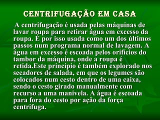 Centrifugação em casa A centrifugação é usada pelas máquinas de lavar roupa para retirar água em excesso da roupa. É por isso usada como um dos últimos passos num programa normal de lavagem. A água em excesso é escoada pelos orifícios do tambor da máquina, onde a roupa é retida.Este princípio é também explorado nos secadores de salada, em que os legumes são colocados num cesto dentro de uma caixa, sendo o cesto girado manualmente com recurso a uma manivela. A água é escoada para fora do cesto por ação da força centrifuga. 