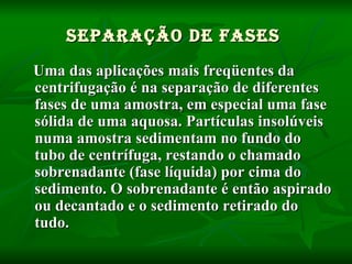 SEPARAÇÃO DE FASES   Uma das aplicações mais freqüentes da centrifugação é na separação de diferentes fases de uma amostra, em especial uma fase sólida de uma aquosa. Partículas insolúveis numa amostra sedimentam no fundo do tubo de centrífuga, restando o chamado sobrenadante (fase líquida) por cima do sedimento. O sobrenadante é então aspirado ou decantado e o sedimento retirado do tudo. 