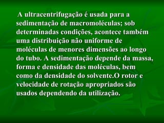 A ultracentrifugação é usada para a sedimentação de macromoléculas; sob determinadas condições, acontece também uma distribuição não uniforme de moléculas de menores dimensões ao longo do tubo. A sedimentação depende da massa, forma e densidade das moléculas, bem como da densidade do solvente.O rotor e velocidade de rotação apropriados são usados dependendo da utilização.  