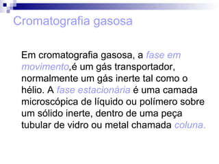 Cromatografia gasosa Em cromatografia gasosa, a  fase em   movimento , é um gás transportador, normalmente um gás inerte tal como o hélio. A  fase estacionária  é uma camada microscópica de líquido ou polímero sobre um sólido inerte, dentro de uma peça tubular de vidro ou metal chamada  coluna .  