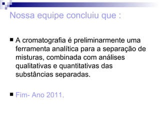 Nossa equipe concluiu que : A cromatografia é preliminarmente uma ferramenta analítica para a separação de misturas, combinada com análises qualitativas e quantitativas das substâncias separadas.  Fim- Ano 2011. 