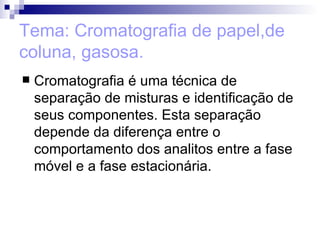 Tema: Cromatografia de papel,de coluna, gasosa. Cromatografia é uma técnica de separação de misturas e identificação de seus componentes. Esta separação depende da diferença entre o comportamento dos analitos entre a fase móvel e a fase estacionária.  