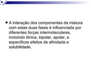 A interação dos componentes da mistura com estas duas fases é influenciada por diferentes forças intermoleculares, incluindo iônica, bipolar, apolar, e específicos efeitos de afinidade e solubilidade.  