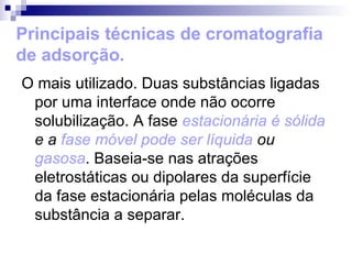 Principais técnicas de cromatografia de adsorção. O mais utilizado. Duas substâncias ligadas por uma interface onde não ocorre solubilização. A fase  estacionária é sólida  e a  fase móvel pode ser líquida   ou  gasosa . Baseia-se nas atrações eletrostáticas ou dipolares da superfície da fase estacionária pelas moléculas da substância a separar. 
